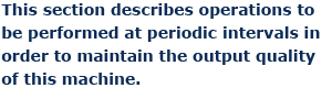 This section describes operations to be performed at periodic intervals in order to maintain the output quality of this machine.